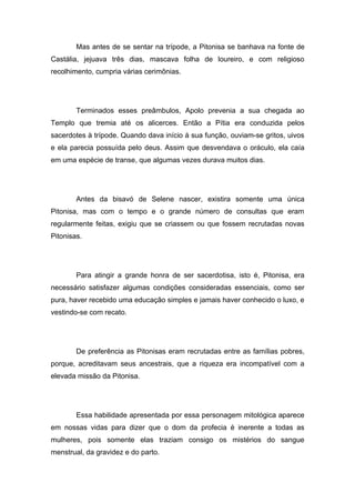 Mas antes de se sentar na trípode, a Pitonisa se banhava na fonte de
Castália, jejuava três dias, mascava folha de loureiro, e com religioso
recolhimento, cumpria várias cerimônias.




        Terminados esses preâmbulos, Apolo prevenia a sua chegada ao
Templo que tremia até os alicerces. Então a Pítia era conduzida pelos
sacerdotes à trípode. Quando dava início à sua função, ouviam-se gritos, uivos
e ela parecia possuída pelo deus. Assim que desvendava o oráculo, ela caía
em uma espécie de transe, que algumas vezes durava muitos dias.




        Antes da bisavó de Selene nascer, existira somente uma única
Pitonisa, mas com o tempo e o grande número de consultas que eram
regularmente feitas, exigiu que se criassem ou que fossem recrutadas novas
Pitonisas.




        Para atingir a grande honra de ser sacerdotisa, isto é, Pitonisa, era
necessário satisfazer algumas condições consideradas essenciais, como ser
pura, haver recebido uma educação simples e jamais haver conhecido o luxo, e
vestindo-se com recato.




        De preferência as Pitonisas eram recrutadas entre as famílias pobres,
porque, acreditavam seus ancestrais, que a riqueza era incompatível com a
elevada missão da Pitonisa.




        Essa habilidade apresentada por essa personagem mitológica aparece
em nossas vidas para dizer que o dom da profecia é inerente a todas as
mulheres, pois somente elas traziam consigo os mistérios do sangue
menstrual, da gravidez e do parto.
 