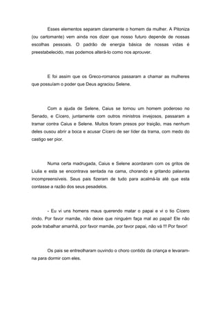 Esses elementos separam claramente o homem da mulher. A Pitoniza
(ou cartomante) vem ainda nos dizer que nosso futuro depende de nossas
escolhas pessoais. O padrão de energia básica de nossas vidas é
preestabelecido, mas podemos alterá-lo como nos aprouver.




        E foi assim que os Greco-romanos passaram a chamar as mulheres
que possuíam o poder que Deus agraciou Selene.




        Com a ajuda de Selene, Caius se tornou um homem poderoso no
Senado, e Cícero, juntamente com outros ministros invejosos, passaram a
tramar contra Caius e Selene. Muitos foram presos por traição, mas nenhum
deles ousou abrir a boca e acusar Cícero de ser líder da trama, com medo do
castigo ser pior.




        Numa certa madrugada, Caius e Selene acordaram com os gritos de
Liulia e esta se encontrava sentada na cama, chorando e gritando palavras
incompreensíveis. Seus pais fizeram de tudo para acalmá-la até que esta
contasse a razão dos seus pesadelos.




        - Eu vi uns homens maus querendo matar o papai e vi o tio Cícero
rindo. Por favor mamãe, não deixe que ninguém faça mal ao papai! Ele não
pode trabalhar amanhã, por favor mamãe, por favor papai, não vá !!! Por favor!




        Os pais se entreolharam ouvindo o choro contido da criança e levaram-
na para dormir com eles.
 
