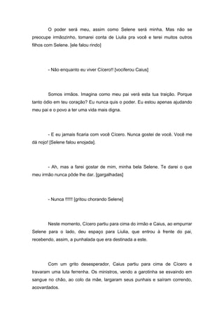 O poder será meu, assim como Selene será minha. Mas não se
preocupe irmãozinho, tomarei conta de Liulia pra você e terei muitos outros
filhos com Selene. [ele falou rindo]




        - Não enquanto eu viver Cícero!! [vociferou Caius]




        Somos irmãos. Imagina como meu pai verá esta tua traição. Porque
tanto ódio em teu coração? Eu nunca quis o poder. Eu estou apenas ajudando
meu pai e o povo a ter uma vida mais digna.




        - E eu jamais ficaria com você Cícero. Nunca gostei de você. Você me
dá nojo! [Selene falou enojada].




        - Ah, mas a farei gostar de mim, minha bela Selene. Te darei o que
meu irmão nunca pôde lhe dar. [gargalhadas]




        - Nunca !!!!!! [gritou chorando Selene]




        Neste momento, Cícero partiu para cima do irmão e Caius, ao empurrar
Selene para o lado, deu espaço para Liulia, que entrou à frente do pai,
recebendo, assim, a punhalada que era destinada a este.




        Com um grito desesperador, Caius partiu para cima de Cícero e
travaram uma luta ferrenha. Os ministros, vendo a garotinha se esvaindo em
sangue no chão, ao colo da mãe, largaram seus punhais e saíram correndo,
acovardados.
 