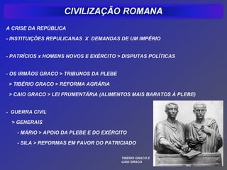 A CRISE DA REPÚBLICA

- INSTITUIÇÕES REPULICANAS X DEMANDAS DE UM IMPÉRIO


- PATRÍCIOS x HOMENS NOVOS E EXÉRCITO > DISPUTAS POLÍTICAS


- OS IRMÃOS GRACO > TRIBUNOS DA PLEBE

> TIBÉRIO GRACO > REFORMA AGRÁRIA

> CAIO GRACO > LEI FRUMENTÁRIA (ALIMENTOS MAIS BARATOS À PLEBE)


- GUERRA CIVIL

 > GENERAIS

   - MÁRIO > APOIO DA PLEBE E DO EXÉRCITO

   - SILA > REFORMAS EM FAVOR DO PATRICIADO

                                        TIBÉRIO GRACO E
                                        CAIO GRACO
 