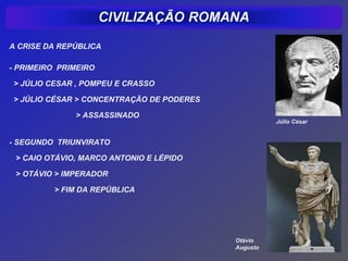 A CRISE DA REPÚBLICA

- PRIMEIRO PRIMEIRO

> JÚLIO CESAR , POMPEU E CRASSO

> JÚLIO CÉSAR > CONCENTRAÇÃO DE PODERES

              > ASSASSINADO
                                                    Júlio César


- SEGUNDO TRIUNVIRATO

 > CAIO OTÁVIO, MARCO ANTONIO E LÉPIDO

 > OTÁVIO > IMPERADOR

          > FIM DA REPÚBLICA




                                          Otávio
                                          Augusto
 