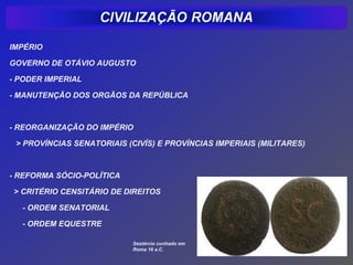 IMPÉRIO

GOVERNO DE OTÁVIO AUGUSTO

- PODER IMPERIAL

- MANUTENÇÃO DOS ORGÃOS DA REPÚBLICA



- REORGANIZAÇÃO DO IMPÉRIO

 > PROVÍNCIAS SENATORIAIS (CIVÍS) E PROVÍNCIAS IMPERIAIS (MILITARES)



- REFORMA SÓCIO-POLÍTICA

> CRITÉRIO CENSITÁRIO DE DIREITOS

  - ORDEM SENATORIAL

  - ORDEM EQUESTRE

                            Sestércio cunhado em
                            Roma 16 a.C.
 