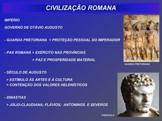 IMPÉRIO

GOVERNO DE OTÁVIO AUGUSTO


- GUARDA PRETORIANA > PROTEÇÃO PESSOAL DO IMPERADOR


- PAX ROMANA > EXÉRCITO NAS PROVÍNCIAS

              > PAZ E PROSPERIDADE MATERIAL
                                                         GUARDA PRETORIANA


- SÉCULO DE AUGUSTO

 > ESTÍMULO ÀS ARTES E À CULTURA
 > CONTENÇÃO DOS VALORES HELENÍSTICOS


- DINASTIAS

 > JÚLIO-CLAUDIANA; FLÁVIOS; ANTONINOS E SEVEROS

                                              CARACALA
 