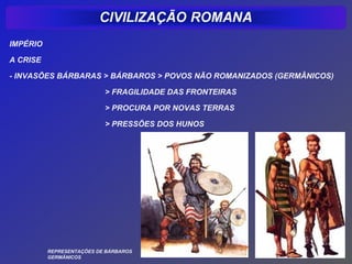 IMPÉRIO

A CRISE

- INVASÕES BÁRBARAS > BÁRBAROS > POVOS NÃO ROMANIZADOS (GERMÂNICOS)

                           > FRAGILIDADE DAS FRONTEIRAS

                           > PROCURA POR NOVAS TERRAS

                           > PRESSÕES DOS HUNOS




          REPRESENTAÇÕES DE BÁRBAROS
          GERMÂNICOS
 