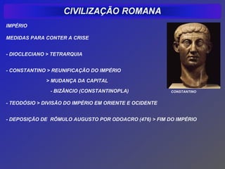 IMPÉRIO

MEDIDAS PARA CONTER A CRISE


- DIOCLECIANO > TETRARQUIA


- CONSTANTINO > REUNIFICAÇÃO DO IMPÉRIO

              > MUDANÇA DA CAPITAL

               - BIZÂNCIO (CONSTANTINOPLA)              CONSTANTINO


- TEODÓSIO > DIVISÃO DO IMPÉRIO EM ORIENTE E OCIDENTE


- DEPOSIÇÃO DE RÔMULO AUGUSTO POR ODOACRO (476) > FIM DO IMPÉRIO
 