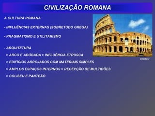 A CULTURA ROMANA

- INFLUÊNCIAS EXTERNAS (SOBRETUDO GREGA)

- PRAGMATISMO E UTILITARISMO


- ARQUITETURA

> ARCO E ABÓBADA > INFLUÊNCIA ETRUSCA
                                                    COLISEU
> EDIFÍCIOS ARROJADOS COM MATERIAIS SIMPLES

> AMPLOS ESPAÇOS INTERNOS > RECEPÇÃO DE MULTIDÕES

> COLISEU E PANTEÃO
 