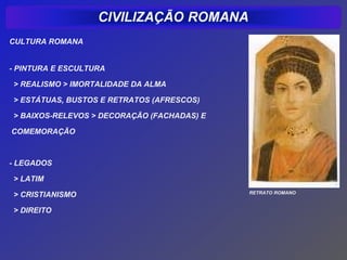 CULTURA ROMANA


- PINTURA E ESCULTURA

> REALISMO > IMORTALIDADE DA ALMA

> ESTÁTUAS, BUSTOS E RETRATOS (AFRESCOS)

> BAIXOS-RELEVOS > DECORAÇÃO (FACHADAS) E

COMEMORAÇÃO



- LEGADOS

> LATIM
                                            RETRATO ROMANO
> CRISTIANISMO

> DIREITO
 