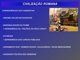 CONSEQUÊNCIAS DAS CONQUISTAS



- GRANDE AFLUXO DE ESCRAVOS



- MARGINALIZAÇÃO DA PLEBE

 > DEPENDÊNCIA DA “POLÍTICA DO PÃO E CIRCO”



- PATRÍCIOS

 > DEPENDÊNCIA DOS CARGOS PÚBLICOS



- SURGIMENTO DOS “HOMENS NOVOS” (CAVALEIROS) > RICOS MERCADORES



- ASCENSÃO POLÍTICA DOS GENERAIS
 