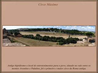 Circo Máximo




Antigo hipódromo e local de entretenimentos para o povo, situado no vale entre os
    montes Aventino e Palatino, foi o primeiro e maior circo da Roma antiga.
 