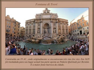Fontana di Trevi




Construída em 19 AC , onde originalmente se encontravam três vias (tre vie). Em 1629
foi trasladada para seu lugar actual (na parte oposta ao Palácio Quirinal) por Bernini.
                          É a maior fonte barroca da cidade.
 