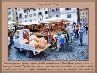 Campo dei Fiori




 Praça cujo nome, não apropriado, foi-lhe dado durante a Idade Média quando a área era
um campo florido. Hoje em dia, é um mercado, onde toda as manhãs, de segunda a sábado,
se pode comprar frutas, vegetais, especiarias, peixes e artigos para turistas, como camisetas.
 