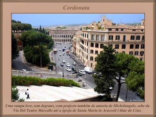 Cordonata




Uma rampa leve, sem degraus, com projecto também de autoria de Michelangelo, sobe da
   Via Del Teatro Marcello até a igreja de Santa Maria in Aracoeli (Altar do Céu).
 
