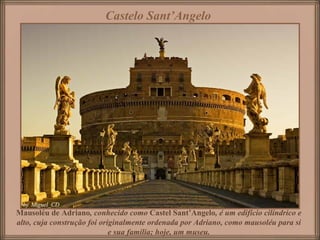 Castelo Sant’Angelo




Mausoléu de Adriano, conhecido como Castel Sant’Angelo, é um edifício cilíndrico e
alto, cuja construção foi originalmente ordenada por Adriano, como mausoléu para si
                             e sua família; hoje, um museu.
 