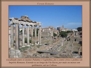 Forum Romano




Localizado entre os montes Palatino e Capitolino, foi o centro cívico e político do
  Império Romano. Estende-se ao longo da Via Sacra, por mais ou menos um
                          quilómetro, até ao Coliseu.
 