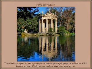 Villa Borghese




Templo de Asclepius - Uma reprodução de um antigo templo grego, instalado na Villa
          durante os anos 1800, como peça decorativa para a paisagem.
 