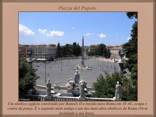 Piazza del Popolo




Um obelisco egípcio construído por Ramsés II e trazido para Roma em 10 AC, ocupa o
centro da praça. É o segundo mais antigo e um dos mais altos obeliscos de Roma (36 m
                               incluindo a sua base).
 