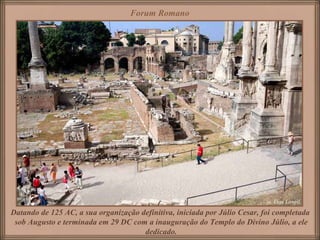 Forum Romano




Datando de 125 AC, a sua organização definitiva, iniciada por Júlio Cesar, foi completada
 sob Augusto e terminada em 29 DC com a inauguração do Templo do Divino Júlio, a ele
                                      dedicado.
 