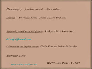 Photo imagery – from Internet, with credits to authors


Música: – Arrivederci Roma - Jackie Gleason Orchestra




Research, compilation and format :    Delza Dias Ferreira

delzadfer@hotmail.com

Colaboration and English version: Flavio Musa de Freitas Guimarães



Adaptação: Linito


    www.culturesandart.com              Brazil – São Paulo – V / 2009
 