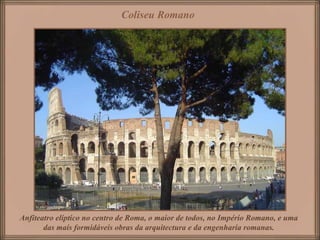Coliseu Romano




Anfiteatro elíptico no centro de Roma, o maior de todos, no Império Romano, e uma
       das mais formidáveis obras da arquitectura e da engenharia romanas.
 