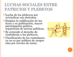 LUCHAS SOCIALES ENTRE
 PATRICIOS Y PLEBEYOS
 Lucha  de los plebeyos por
  reivindicar sus derechos.
 Exigían la codificación de las
  leyes y su publicación, mayor
  participación política,
  repartición de tierras públicas.
 Se extiende el derecho de
  ciudadanía a los plebeyos.
 Clasificación de los ciudadanos
  ya no es por nobleza de sangre
  sino por niveles de renta.
 