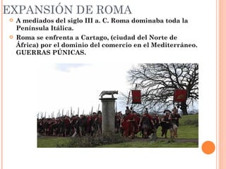EXPANSIÓN DE ROMA
   A mediados del siglo III a. C. Roma dominaba toda la
    Península Itálica.
   Roma se enfrenta a Cartago, (ciudad del Norte de
    África) por el dominio del comercio en el Mediterráneo.
    GUERRAS PÚNICAS.
 