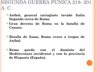 SEGUNDA GUERRA PÚNICA 218- 201
A. C.
  Aníbal, general cartaginés invade Italia
   llegando cerca de Roma.
  Gran derrota de Roma en la batalla de
   Cannas.

    Batalla de Zama, Roma vence a tropas de
     Aníbal.

    Roma    queda    con   el   dominio    del
     Mediterráneo occidental y con la provincia
     de Hispania (España).
 