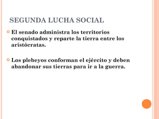 SEGUNDA LUCHA SOCIAL
   El senado administra los territorios
    conquistados y reparte la tierra entre los
    aristócratas.

   Los plebeyos conforman el ejército y deben
    abandonar sus tierras para ir a la guerra.
 