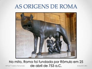 AS ORIGENS DE ROMA




  No mito, Roma foi fundada por Rômulo em 25
Prof.ª Valéria Fernandes de abril de 753 a.C. 8/26/201...