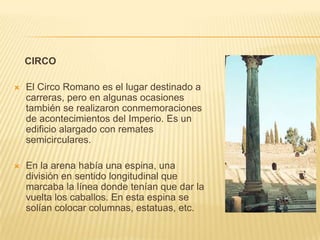CIRCO

   El Circo Romano es el lugar destinado a
    carreras, pero en algunas ocasiones
    también se realizaron conmemoraciones
    de acontecimientos del Imperio. Es un
    edificio alargado con remates
    semicirculares.

   En la arena había una espina, una
    división en sentido longitudinal que
    marcaba la línea donde tenían que dar la
    vuelta los caballos. En esta espina se
    solían colocar columnas, estatuas, etc.
 