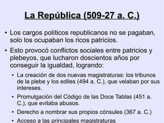 La República (509-27 a. C.)
●   Los cargos políticos republicanos no se pagaban,
    solo los ocupaban los ricos patricios.
●   Esto provocó conflictos sociales entre patricios y
    plebeyos, que lucharon doscientos años por
    conseguir la igualdad, logrando:
    ●   La creación de dos nuevas magistraturas: los tribunos
        de la plebe y los ediles (494 a. C.), que velaban por sus
        intereses.
    ●   Promulgación del Código de las Doce Tablas (451 a.
        C.), que evitaba abusos.
    ●   Derecho a nombrar sus propios cónsules (367 a. C.)
    ●   Acceso a las principales magistraturas
 