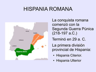 HISPANIA ROMANA

        La conquista romana
        comenzó con la
        Segunda Guerra Púnica
        (218-197 a.C.)
        Terminó en 29 a. C.
        La primera división
        provincial de Hispania:
         ●   Hispania Citerior.
         ●   Hispania Ulterior
 