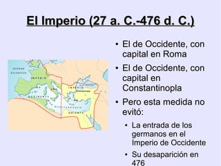 El Imperio (27 a. C.-476 d. C.)
                ●   El de Occidente, con
                    capital en Roma
                ●   El de Occidente, con
                    capital en
                    Constantinopla
                ●   Pero esta medida no
                    evitó:
                    ●   La entrada de los
                        germanos en el
                        Imperio de Occidente
                    ●   Su desaparición en
                        476
 