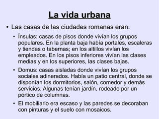La vida urbana
●   Las casas de las ciudades romanas eran:
    ●   Ínsulas: casas de pisos donde vivían los grupos
        populares. En la planta baja había portales, escaleras
        y tiendas o tabernas; en los altillos vivían los
        empleados. En los pisos inferiores vivían las clases
        medias y en los superiores, las clases bajas.
    ●   Domus: casas aisladas donde vivían los grupos
        sociales adinerados. Había un patio central, donde se
        disponían los dormitorios, salón, comedor y demás
        servicios. Algunas tenían jardín, rodeado por un
        pórtico de columnas.
    ●   El mobiliario era escaso y las paredes se decoraban
        con pinturas y el suelo con mosaicos.
 