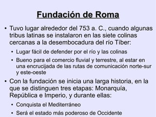 Fundación de Roma
●   Tuvo lugar alrededor del 753 a. C., cuando algunas
    tribus latinas se instalaron en las siete colinas
    cercanas a la desembocadura del río Tíber:
    ●   Lugar fácil de defender por el río y las colinas
    ●   Bueno para el comercio fluvial y terrestre, al estar en
        una encrucijada de las rutas de comunicación norte-sur
        y este-oeste
●   Con la fundación se inicia una larga historia, en la
    que se distinguen tres etapas: Monarquía,
    República e Imperio, y durante ellas:
    ●   Conquista el Mediterráneo
    ●   Será el estado más poderoso de Occidente
 
