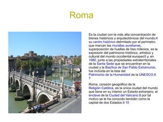 Roma
   Es la ciudad con la más alta concentración de
   bienes históricos y arquitectónicos del mundo;4
   su centro histórico delimitado por el perímetro
   que marcan las murallas aurelianas,
   superposición de huellas de tres milenios, es la
   expresión del patrimonio histórico, artístico y
   cultural del mundo occidental europeo5 y, en
   1980, junto a las propiedades extraterritoriales
   de la Santa Sede que se encuentran en la
   ciudad y la Basílica de San Pablo Extramuros,
   fue incluida en la lista del
   Patrimonio de la Humanidad de la UNESCO.6
   7
   Roma, corazón geográfico de la
   Religión Católica, es la única ciudad del mundo
   que tiene en su interior un Estado extranjero, el
   enclave de la Ciudad del Vaticano:8 por tal
   motivo se le ha conocido también como la
   capital de dos Estados.9 10
 