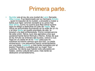 Primera parte. Numitor  era el rey de una ciudad de  Lacio  llamada  Alba Longa . Fue destronado por su hermano  Amulio , quien lo expulsó de la ciudad, y procedió a matar a todos sus hijos varones excepto a su única hija  Rea Silvia . Como no quería que Rea Silvia tuviera hijos la obligó a dedicarse al culto de  Vesta . Rea Silvia se encontraba durmiendo en la orilla de un río y el dios  Marte  se quedó prendado de ella, la poseyó y la dejó embarazada. Como consecuencia de esta unión, Silvia, tuvo dos gemelos a los que posteriormente llamó Rómulo y Remo. Antes de que el rey Amulio se enterara del suceso, colocó a sus hijos en un cesta en el río  Tíber  para que no sufrieran el mismo camino que sus tíos. La cesta embarrancó. Los pequeños fueron amamantados por una loba,  Luperca , y más tarde recogidos por el pastor Fáustulo y cuidados por su mujer, Aca Larentia. Se decía que habían sido educados en Gabio, centro cultural del Lacio; más tarde se dedicaron al bandolerismo. 