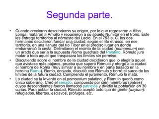 Segunda parte. Cuando crecieron descubrieron su origen, por lo que regresaron a Alba Longa, mataron a Amulio y repusieron a su abuelo Numitor en el trono. Éste les entregó territorios al noroeste del Lacio. En el 753 a. C. los dos hermanos decidieron fundar una ciudad, según el rito etrusco, en ese territorio, en una llanura del río Tíber en el preciso lugar en donde embarrancó la cesta. Delimitaron el recinto de la ciudad ( pomoerium ) con un arado que sería la supuesta  Roma quadrata  del  Palatino . Rómulo juró matar a todo aquel que traspasara los límites sin permiso. Discutiendo sobre el nombre de la ciudad decidieron que lo elegiría aquel que avistase más pájaros, prueba que superó Rómulo y otorgó a la ciudad el nombre de Roma (muy similar a su nombre y en parte basado en la heroína  Roma ). Remo, enojado, discutió con Rómulo y borró el surco de los límites de la futura ciudad. Cumpliendo el juramento, Rómulo lo mató. La ciudad se la levantó en el  pomoerium  palatino, y Rómulo quedó como único soberano. Creó el  senado , compuesto por cien miembros ( patres ) cuyos descendientes fueron llamados  patricios  y dividió la población en 30 curias. Para poblar la ciudad, Rómulo aceptó todo tipo de gente ( asylum ): refugiados, libertos, esclavos, prófugos, etc. 