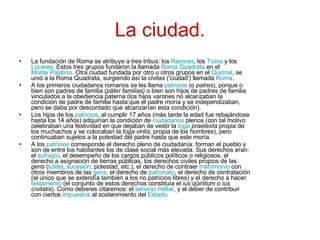 La ciudad. La fundación de Roma se atribuye a tres tribus: los  Ramnes , los  Ticios  y los  Lúceres . Estos tres grupos fundaron la llamada  Roma  Quadrata  en el  Monte Palatino . Otra ciudad fundada por otro u otros grupos en el  Quirinal , se unió a la Roma Quadrata, surgiendo así la  civitas  ('ciudad') llamada  Roma . A los primeros ciudadanos romanos se les llama  patricios  (o  patres ), porque o bien son padres de familia  (páter familias)  o bien son hijos de padres de familia vinculados a la obediencia paterna (los hijos varones no alcanzaban la condición de padre de familia hasta que el padre moría y se independizaban, pero se daba por descontado que alcanzarían esta condición). Los hijos de los  patricios , al cumplir 17 años (más tarde la edad fue rebajándose hasta los 14 años) adquirían la condición de  ciudadanos  plenos (con tal motivo celebraban una festividad en que dejaban de vestir la  toga  praetexta  propia de los muchachos y se colocaban la  toga virilis , propia de los hombres), pero continuaban sujetos a la potestad del padre hasta que este moría. A los  patricios  corresponde el derecho pleno de ciudadanía: forman el pueblo y son de entre los habitantes los de clase social más elevada. Sus derechos eran: el  sufragio , el desempeño de los cargos públicos políticos o religiosos, el derecho a asignación de tierras públicas, los derechos civiles propios de las  gens  ( tutela ,  sucesión , potestad, etc.), el derecho de contraer  matrimonio  con otros miembros de las  gens , el derecho de  patronato , el derecho de contratación (el único que se extendía también a los no patricios libres) y el derecho a hacer  testamento  (el conjunto de estos derechos constituía el  ius qüiritium  o  ius cívitatis ). Como deberes citaremos: el  servicio militar , y el deber de contribuir con ciertos  impuestos  al sostenimiento del  Estado . 