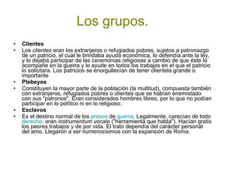 Los grupos. Clientes   Los  clientes  eran los extranjeros o refugiados pobres, sujetos a patronazgo de un patricio, el cual le brindaba ayuda económica, lo defendía ante la ley, y lo dejaba participar de las ceremonias religiosas a cambio de que éste lo acompañe en la guerra y lo ayude en todos los trabajos en el que el patricio lo solicitara. Los patricios se enorgullecían de tener clientela grande o importante Plebeyos   Constituyen la mayor parte de la población (la multitud), compuesta también con extranjeros, refugiados pobres o clientes que se habían enemistado con sus "patronos". Eran considerados hombres libres, por lo que no podían participar en lo político ni en lo religioso. Esclavos   Es el destino normal de los  presos  de  guerra . Legalmente, carecían de todo  derecho : eran  instrumentum vocale  ("herramienta que habla"). Hacían gratis los peores trabajos y de por vida. El trato dependía del carácter personal del amo. Llegaron a ser numerosísimos con la expansión de Roma. 