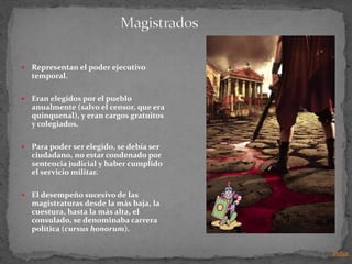    Representan el poder ejecutivo
    temporal.

   Eran elegidos por el pueblo
    anualmente (salvo el censor, que era
    quinquenal), y eran cargos gratuitos
    y colegiados.

   Para poder ser elegido, se debía ser
    ciudadano, no estar condenado por
    sentencia judicial y haber cumplido
    el servicio militar.

   El desempeño sucesivo de las
    magistraturas desde la más baja, la
    cuestura, hasta la más alta, el
    consulado, se denominaba carrera
    política (cursus honorum).


                                           Indice
 