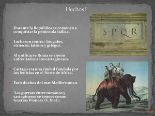  Durante la República se comenzó a
    conquistar la península Itálica.

 Lucharon contra : los galos,
    etruscos, latinos y griegos.

 Al unificarse Roma se vieron
    enfrentados a los cartagineses.

 Cártago era una ciudad fundada por
    los fenicios en el Norte de África.

 Eran dueños del mar Mediterráneo.


   Las guerras entre romanos y
    cartagineses se conoce como:
    Guerras Púnicas (S. II aC).

                                          Indice
 