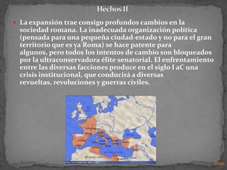  La expansión trae consigo profundos cambios en la
  sociedad romana. La inadecuada organización política
  (pensada para una pequeña ciudad-estado y no para el gran
  territorio que es ya Roma) se hace patente para
  algunos, pero todos los intentos de cambio son bloqueados
  por la ultraconservadora élite senatorial. El enfrentamiento
  entre las diversas facciones produce en el siglo I aC una
  crisis institucional, que conducirá a diversas
  revueltas, revoluciones y guerras civiles.




                                                                 Indice
 