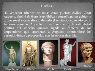 El vencedor ulterior de todas estas guerras civiles, César
Augusto, abolirá de facto la república y consolidará un gobierno
unipersonal y centralizado de todo el territorio, conocido como
Imperio Romano. A partir de este momento, la estabilidad
política del imperio quedará ligada al carácter de los
emperadores que sucederán a Augusto, alternándose los
periodos de paz y prosperidad con las épocas de crisis.




                                                          Nerón
                                                              Indice
 César Augusto   Tiberio      Callgula      Claudio
 