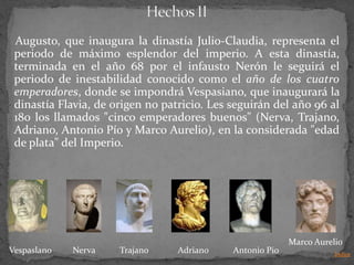 Augusto, que inaugura la dinastía Julio-Claudia, representa el
 periodo de máximo esplendor del imperio. A esta dinastía,
 terminada en el año 68 por el infausto Nerón le seguirá el
 periodo de inestabilidad conocido como el año de los cuatro
 emperadores, donde se impondrá Vespasiano, que inaugurará la
 dinastía Flavia, de origen no patricio. Les seguirán del año 96 al
 180 los llamados "cinco emperadores buenos" (Nerva, Trajano,
 Adriano, Antonio Pío y Marco Aurelio), en la considerada "edad
 de plata" del Imperio.




                                                           Marco Aurelio
Vespaslano   Nerva    Trajano     Adriano    Antonio Pio              Indice
 