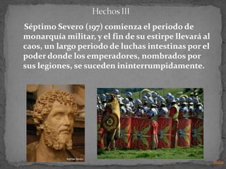 Séptimo Severo (197) comienza el periodo de
monarquía militar, y el fin de su estirpe llevará al
caos, un largo periodo de luchas intestinas por el
poder donde los emperadores, nombrados por
sus legiones, se suceden ininterrumpidamente.




                                                       Indice
 