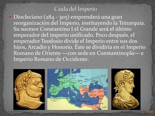  Diocleciano (284 - 305) emprenderá una gran
 reorganización del Imperio, instituyendo la Tetrarquía.
 Su sucesor Constantino I el Grande será el último
 emperador del imperio unificado. Poco después, el
 emperador Teodosio divide el Imperio entre sus dos
 hijos, Arcadio y Honorio. Éste se dividiría en el Imperio
 Romano de Oriente —con sede en Constantinopla— e
 Imperio Romano de Occidente.




                                                             Indice
 