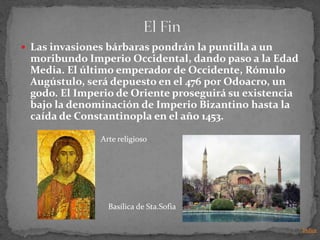  Las invasiones bárbaras pondrán la puntilla a un
 moribundo Imperio Occidental, dando paso a la Edad
 Media. El último emperador de Occidente, Rómulo
 Augústulo, será depuesto en el 476 por Odoacro, un
 godo. El Imperio de Oriente proseguirá su existencia
 bajo la denominación de Imperio Bizantino hasta la
 caída de Constantinopla en el año 1453.

               Arte religioso




                 Basílica de Sta.Sofia

                                                        Indice
 