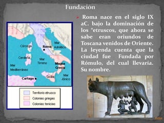  Roma nace en el siglo IX
 aC. bajo la dominación de
 los “etruscos, que ahora se
 sabe eran oriundos de
 Toscana venidos de Oriente.
 La leyenda cuenta que la
 ciudad fue Fundada por
 Rómulo, del cual llevaría.
 Su nombre.




                               Indice
 