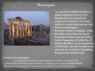 La naciente ciudad-estado es
                                                gobernada por un rey (rex)
                                                elegido por un consejo de
                                                ancianos (senatus). Los reyes
                                                míticos o semi-míticos son (en
                                                orden cronológico):
                                                Rómulo, Numa Pompilio, Tulio
                                                Hostilio, Anco Marcio, Lucio
                                                Tarquinio Prisco, Servio Tulio y
                                                Lucio Tarquinio el Soberbio. El
                                                último de ellos, Lucio Tarquinio
                                                el Soberbio, fue derrocado en el
                                                año 509 aC cuando la República
                                                Romana fue establecida.
Caída de la monarquía
         Los romanos cansados de la dominación etrusca, su explotación
y despotismo terminaron por revelarse. Dirigidos por el patricio Junio Bruto
derrocaron la monarquía e instauraron la república y su primer cónsul
                                                                               Indice
 