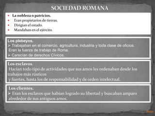  La nobleza o patricios.
   Eran propietarios de tierras.
   Dirigían el estado.
   Mandaban en el ejército.


Los plebeyos.
 Trabajaban en el comercio, agricultura, industria y toda clase de oficios.
Eran la fuerza de trabajo de Roma.
 Carecían de derechos Cívicos.

Los esclavos.
 Hacían todo tipo de actividades que sus amos les ordenaban desde los
trabajos más rústicos
 y fuertes, hasta los de responsabilidad y de orden intelectual.

Los clientes.
 Eran los esclavos que habían logrado su libertad y buscaban amparo
alrededor de sus antiguos amos.

                                                                               Indice
 